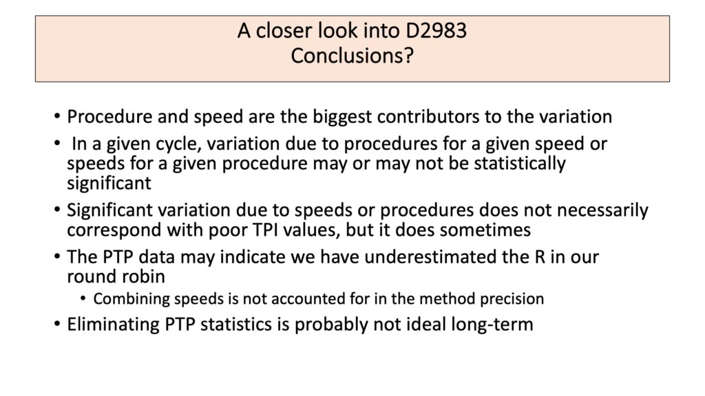 A slide titled "A closer look into D2983 Conclusions?" is shown.  IT contains the text: 
Procedure and speed are the biggest contributors to the variation
In a given cycle, variation due to procedures for a given speed or speeds for a given procedure may or may not be statistically significant
Significant variation due to speeds or procedures does not necessarily correspond with poor TPI values, but it does sometimes
The PTP data may indicate we have underestimated the R in our round robin
Combining speeds is not accounted for in the method precision
Eliminating PTP statistics is probably not ideal long-term
